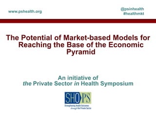 @psinhealth
www.pshealth.org
                                        #healthmkt




The Potential of Market-based Models for
   Reaching the Base of the Economic
                  Pyramid


                   An initiative of
      the Private Sector in Health Symposium
 