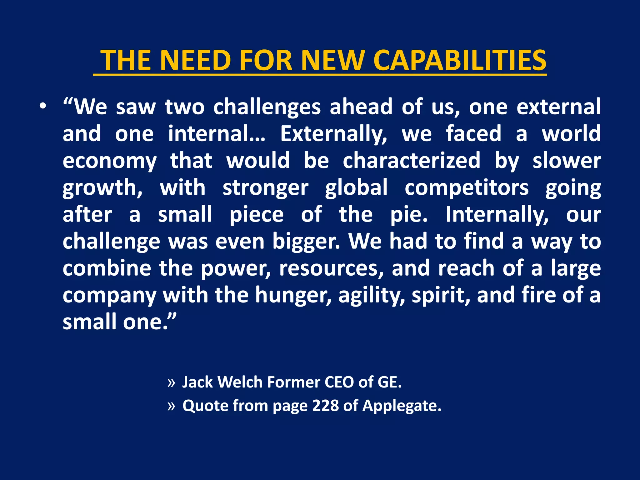 THE NEED FOR NEW CAPABILITIES
• “We saw two challenges ahead of us, one external
and one internal… Externally, we faced a world
economy that would be characterized by slower
growth, with stronger global competitors going
after a small piece of the pie. Internally, our
challenge was even bigger. We had to find a way to
combine the power, resources, and reach of a large
company with the hunger, agility, spirit, and fire of a
small one.”
» Jack Welch Former CEO of GE.
» Quote from page 228 of Applegate.

 