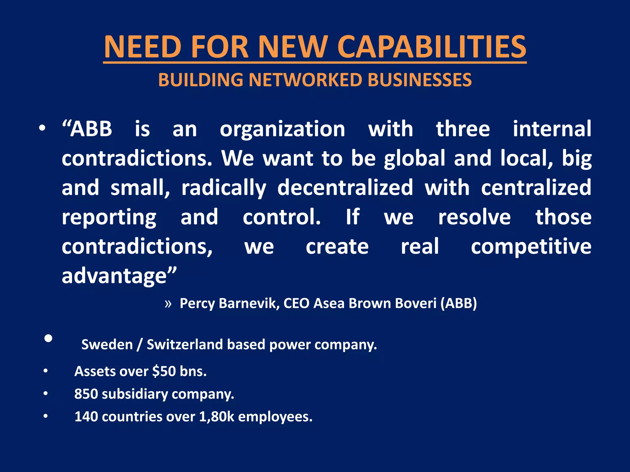 NEED FOR NEW CAPABILITIES
BUILDING NETWORKED BUSINESSES

• “ABB is an organization with three internal
contradictions. We want to be global and local, big
and small, radically decentralized with centralized
reporting and control. If we resolve those
contradictions, we create real competitive
advantage”
» Percy Barnevik, CEO Asea Brown Boveri (ABB)

•
•
•
•

Sweden / Switzerland based power company.
Assets over $50 bns.
850 subsidiary company.
140 countries over 1,80k employees.

 