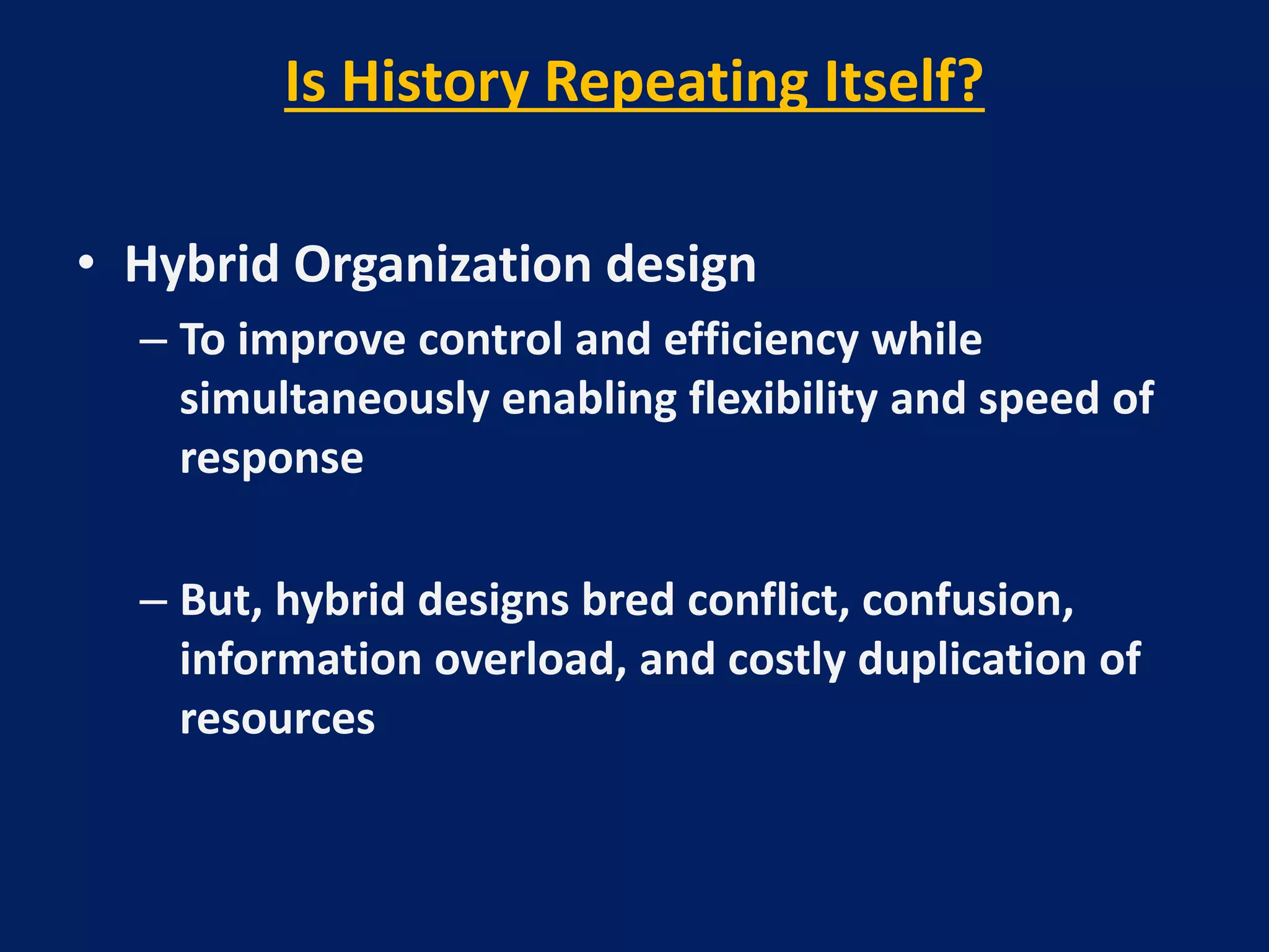 Is History Repeating Itself?
• Hybrid Organization design
– To improve control and efficiency while
simultaneously enabling flexibility and speed of
response
– But, hybrid designs bred conflict, confusion,
information overload, and costly duplication of
resources

 