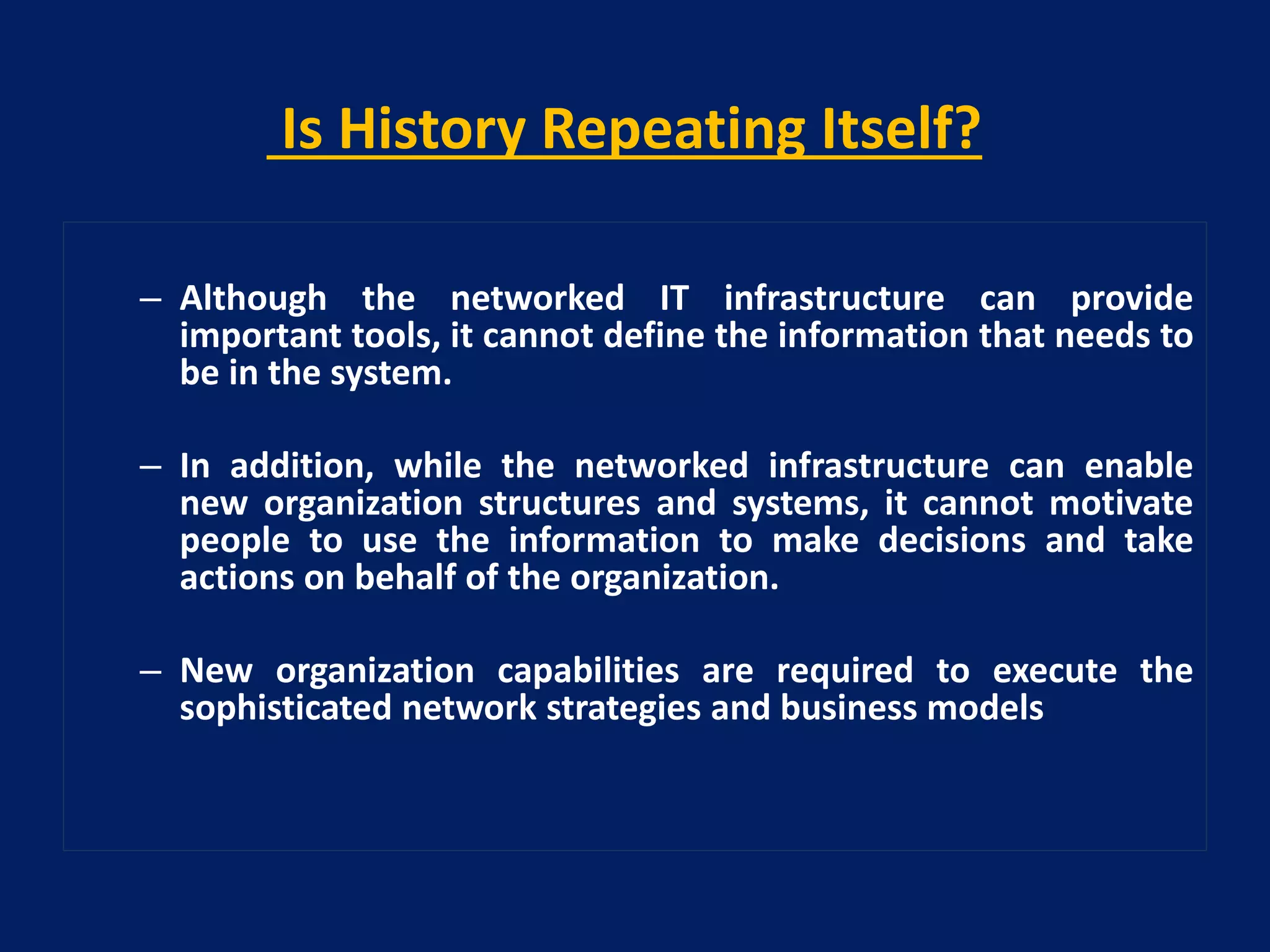 Is History Repeating Itself?
– Although the networked IT infrastructure can provide
important tools, it cannot define the information that needs to
be in the system.
– In addition, while the networked infrastructure can enable
new organization structures and systems, it cannot motivate
people to use the information to make decisions and take
actions on behalf of the organization.
– New organization capabilities are required to execute the
sophisticated network strategies and business models

 