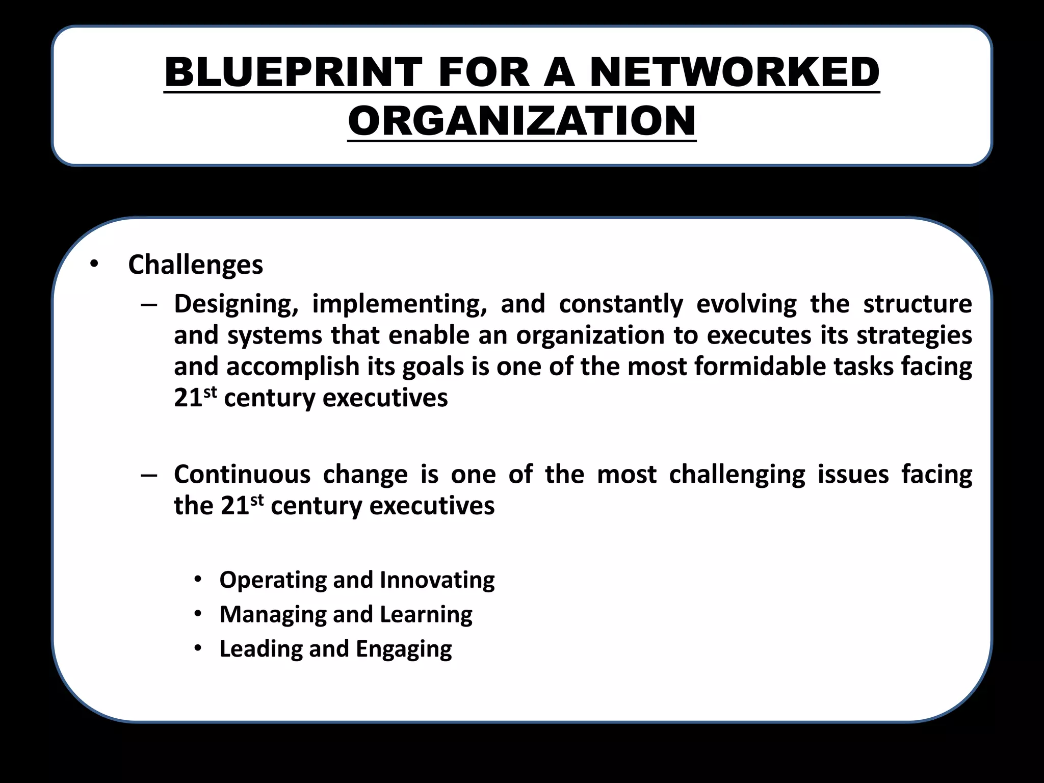 BLUEPRINT FOR A NETWORKED
ORGANIZATION

• Challenges
– Designing, implementing, and constantly evolving the structure
and systems that enable an organization to executes its strategies
and accomplish its goals is one of the most formidable tasks facing
21st century executives
– Continuous change is one of the most challenging issues facing
the 21st century executives
• Operating and Innovating
• Managing and Learning
• Leading and Engaging

 