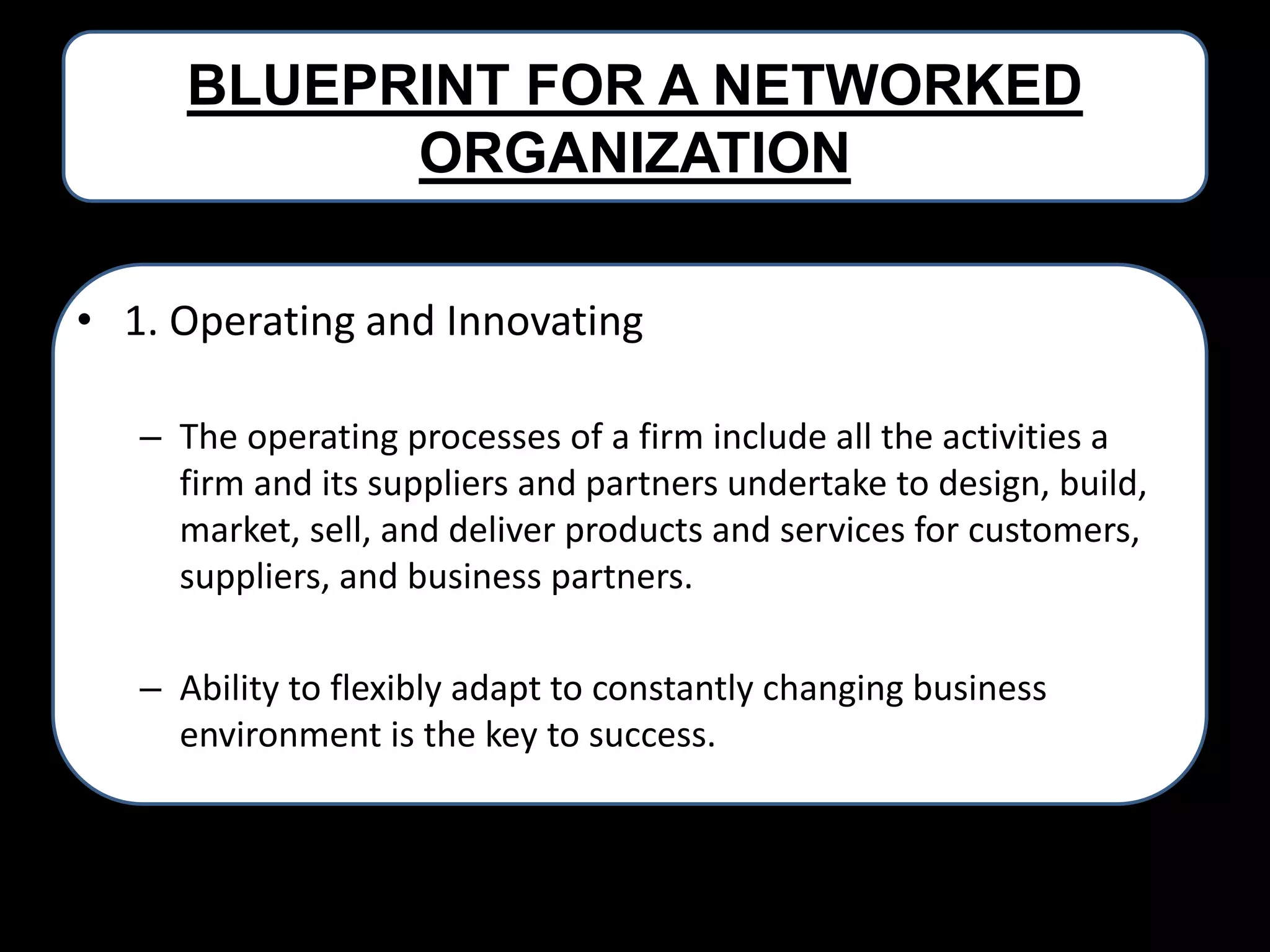 BLUEPRINT FOR A NETWORKED
ORGANIZATION
• 1. Operating and Innovating
– The operating processes of a firm include all the activities a
firm and its suppliers and partners undertake to design, build,
market, sell, and deliver products and services for customers,
suppliers, and business partners.
– Ability to flexibly adapt to constantly changing business
environment is the key to success.

 