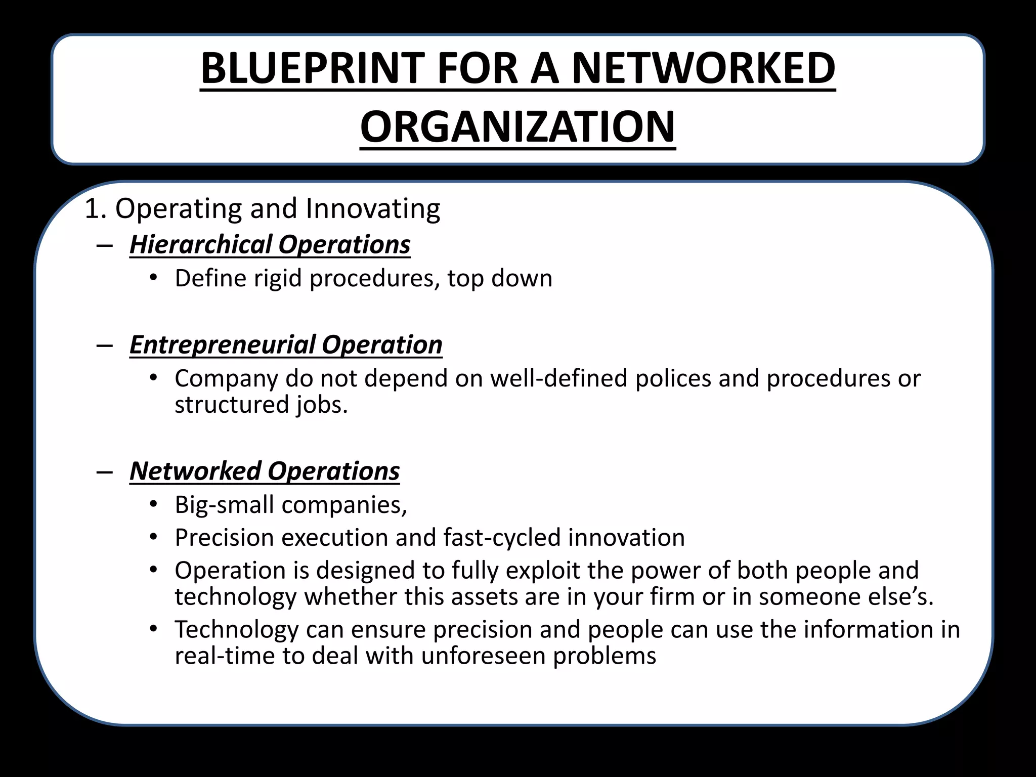 BLUEPRINT FOR A NETWORKED
ORGANIZATION
• 1. Operating and Innovating
– Hierarchical Operations
• Define rigid procedures, top down

– Entrepreneurial Operation
• Company do not depend on well-defined polices and procedures or
structured jobs.

– Networked Operations
• Big-small companies,
• Precision execution and fast-cycled innovation
• Operation is designed to fully exploit the power of both people and
technology whether this assets are in your firm or in someone else’s.
• Technology can ensure precision and people can use the information in
real-time to deal with unforeseen problems

 