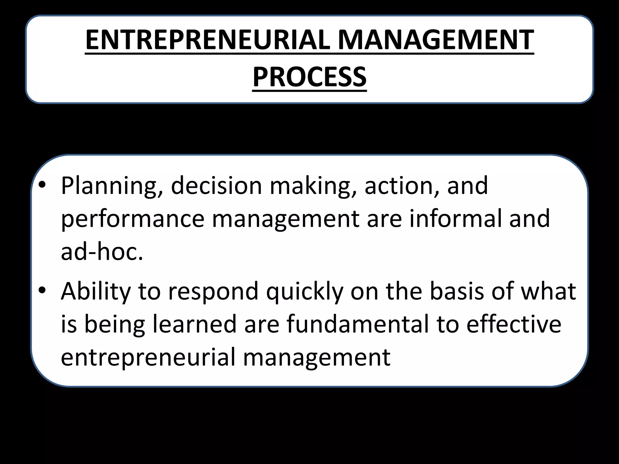 ENTREPRENEURIAL MANAGEMENT
PROCESS
• Planning, decision making, action, and
performance management are informal and
ad-hoc.
• Ability to respond quickly on the basis of what
is being learned are fundamental to effective
entrepreneurial management

 