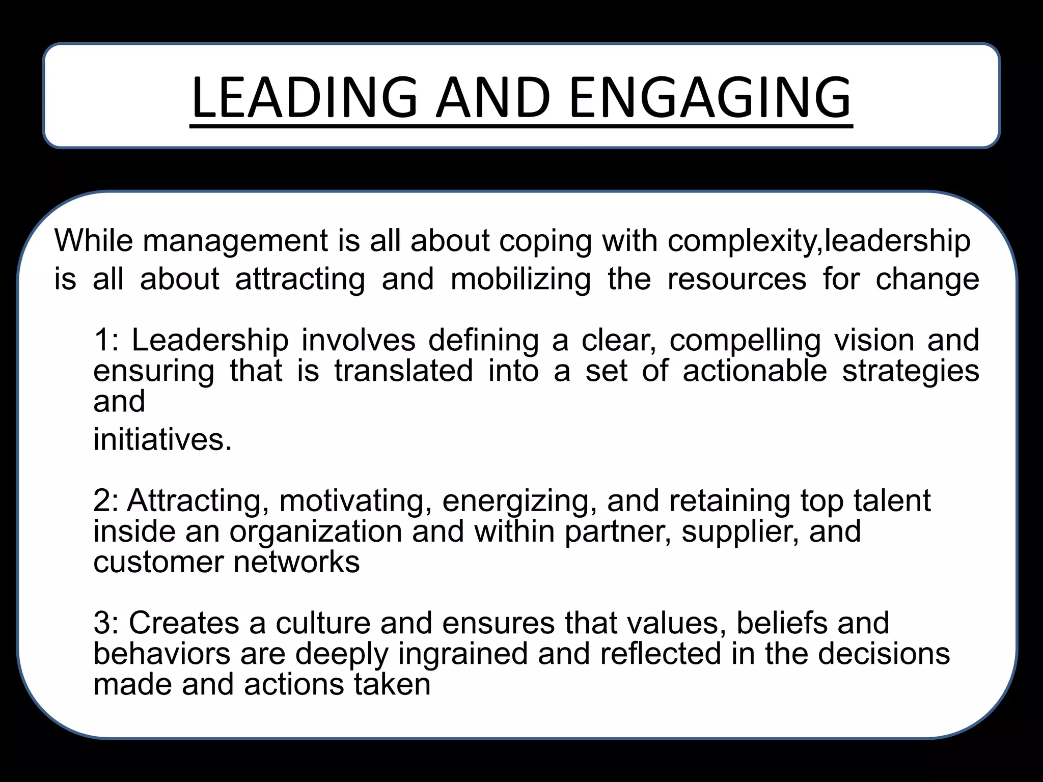 LEADING AND ENGAGING
While management is all about coping with complexity,leadership
is all about attracting and mobilizing the resources for change
1: Leadership involves defining a clear, compelling vision and
ensuring that is translated into a set of actionable strategies
and
initiatives.
2: Attracting, motivating, energizing, and retaining top talent
inside an organization and within partner, supplier, and
customer networks
3: Creates a culture and ensures that values, beliefs and
behaviors are deeply ingrained and reflected in the decisions
made and actions taken

 