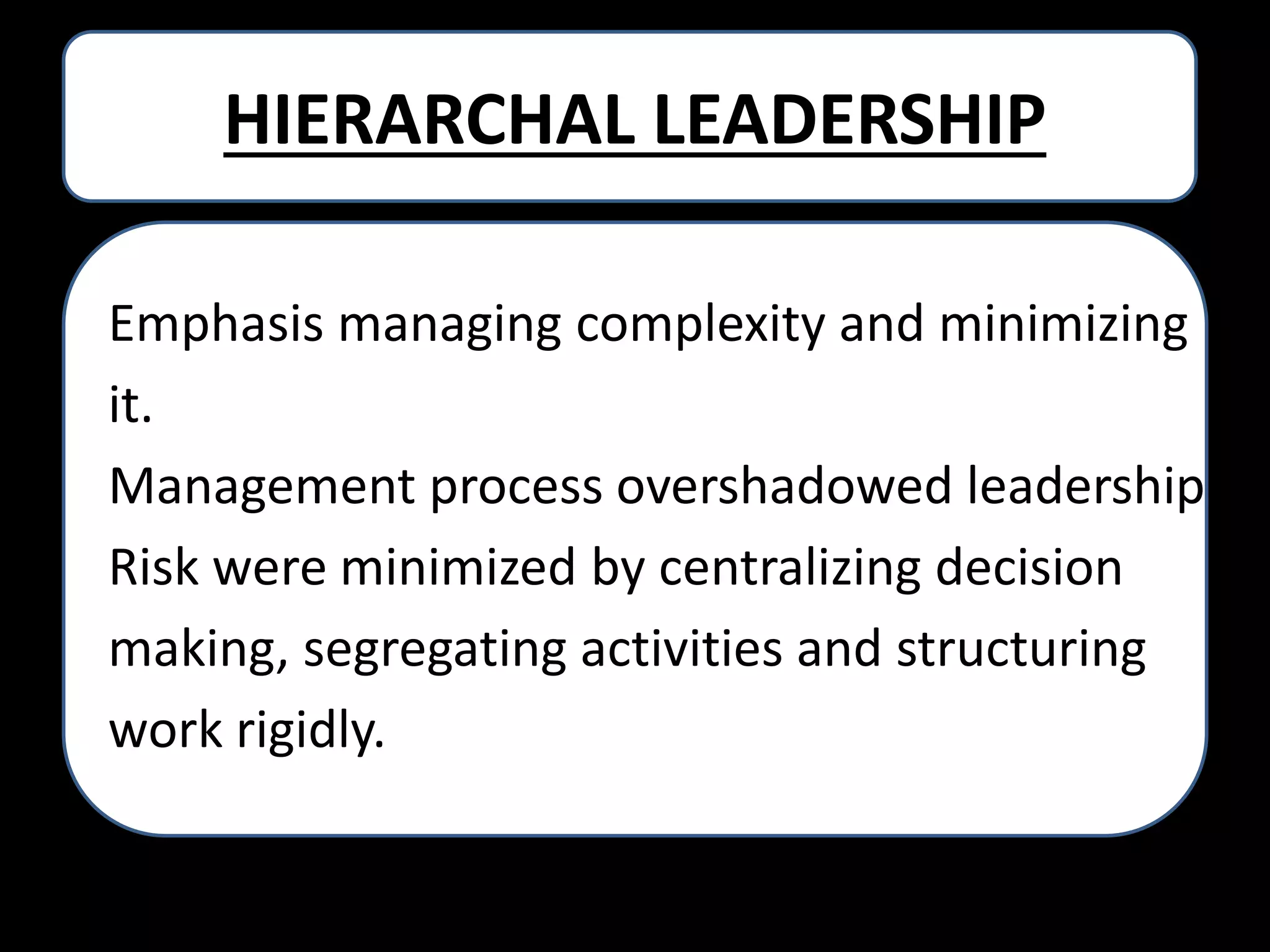HIERARCHAL LEADERSHIP
Emphasis managing complexity and minimizing
it.
Management process overshadowed leadership
Risk were minimized by centralizing decision
making, segregating activities and structuring
work rigidly.

 