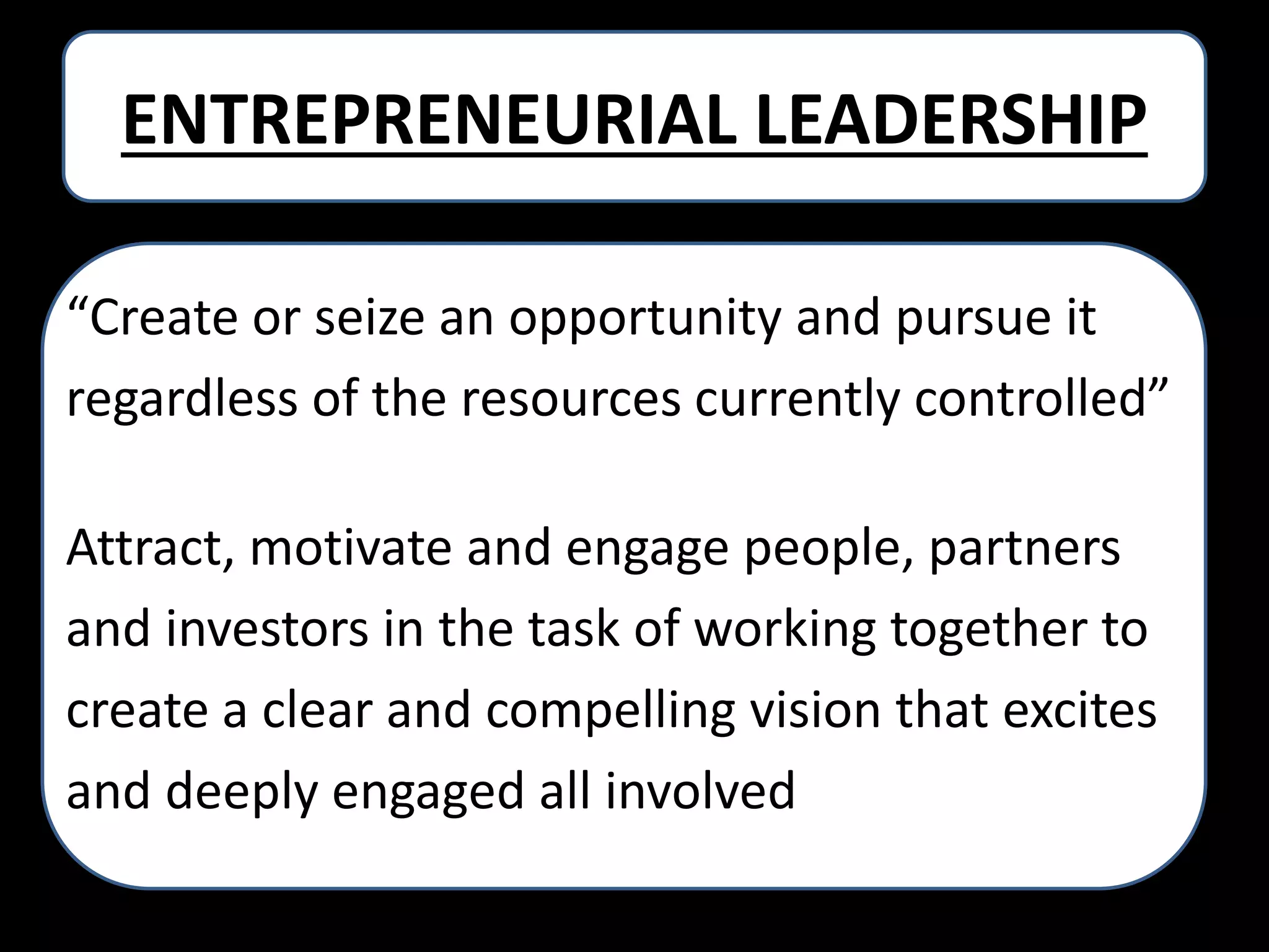 ENTREPRENEURIAL LEADERSHIP
“Create or seize an opportunity and pursue it
regardless of the resources currently controlled”
Attract, motivate and engage people, partners
and investors in the task of working together to
create a clear and compelling vision that excites
and deeply engaged all involved.

 