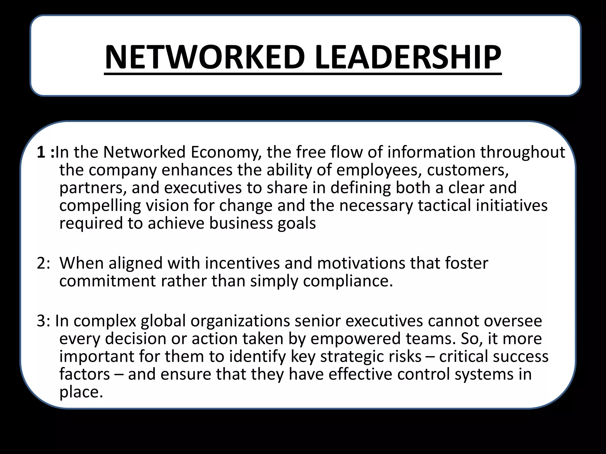 NETWORKED LEADERSHIP
1 :In the Networked Economy, the free flow of information throughout
the company enhances the ability of employees, customers,
partners, and executives to share in defining both a clear and
compelling vision for change and the necessary tactical initiatives
required to achieve business goals
2: When aligned with incentives and motivations that foster
commitment rather than simply compliance.
3: In complex global organizations senior executives cannot oversee
every decision or action taken by empowered teams. So, it more
important for them to identify key strategic risks – critical success
factors – and ensure that they have effective control systems in
place.

 