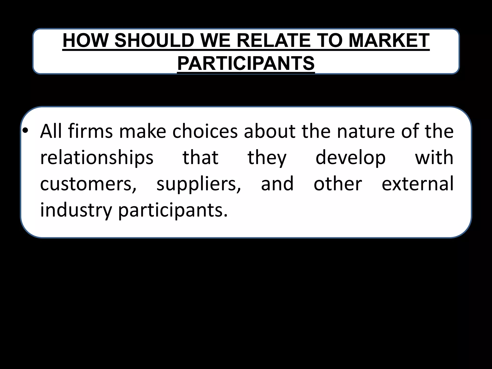 HOW SHOULD WE RELATE TO MARKET
PARTICIPANTS

• All firms make choices about the nature of the
relationships that they develop with
customers, suppliers, and other external
industry participants.
• .

 