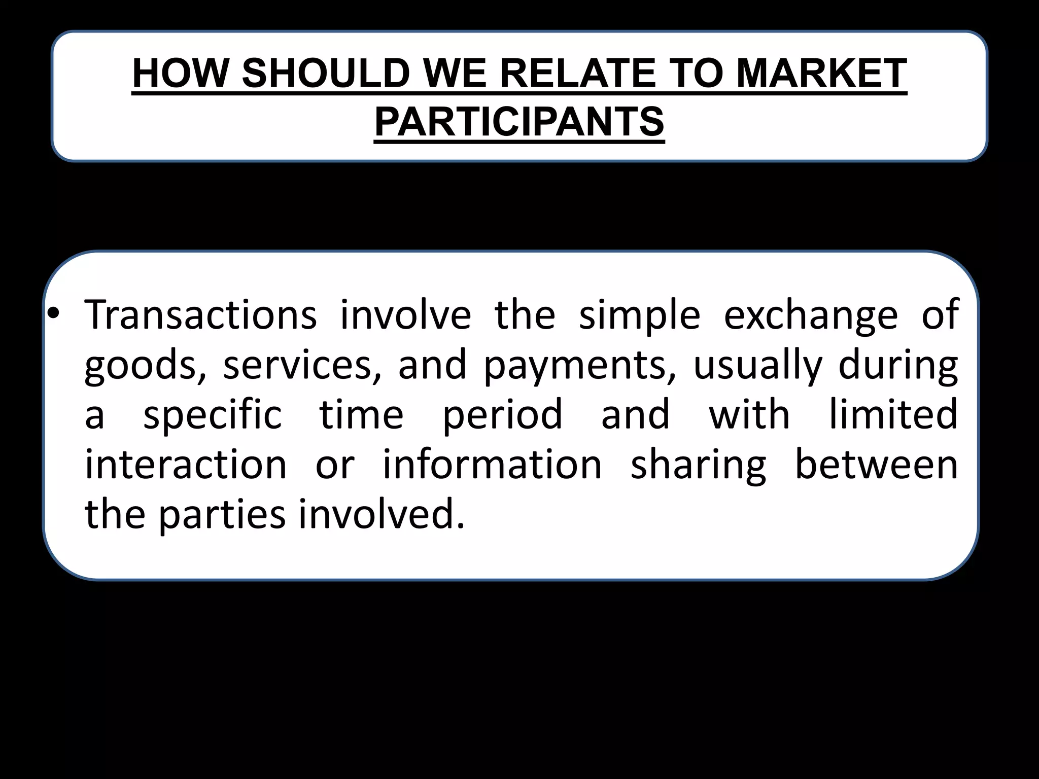 HOW SHOULD WE RELATE TO MARKET
PARTICIPANTS

• Transactions involve the simple exchange of
goods, services, and payments, usually during
a specific time period and with limited
interaction or information sharing between
the parties involved.

 