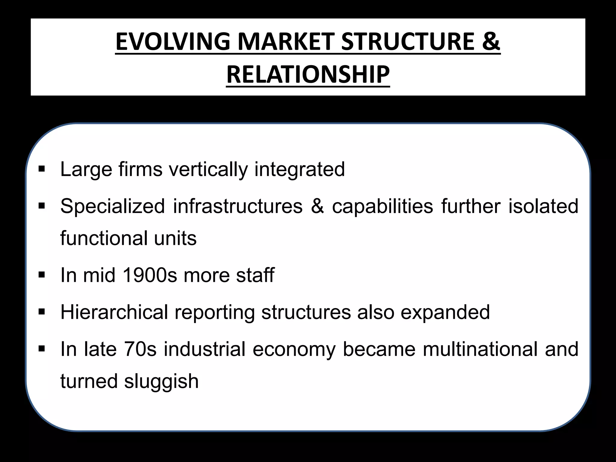EVOLVING MARKET STRUCTURE &
RELATIONSHIP
 Large firms vertically integrated
 Specialized infrastructures & capabilities further isolated

functional units
 In mid 1900s more staff
 Hierarchical reporting structures also expanded

 In late 70s industrial economy became multinational and
turned sluggish

 