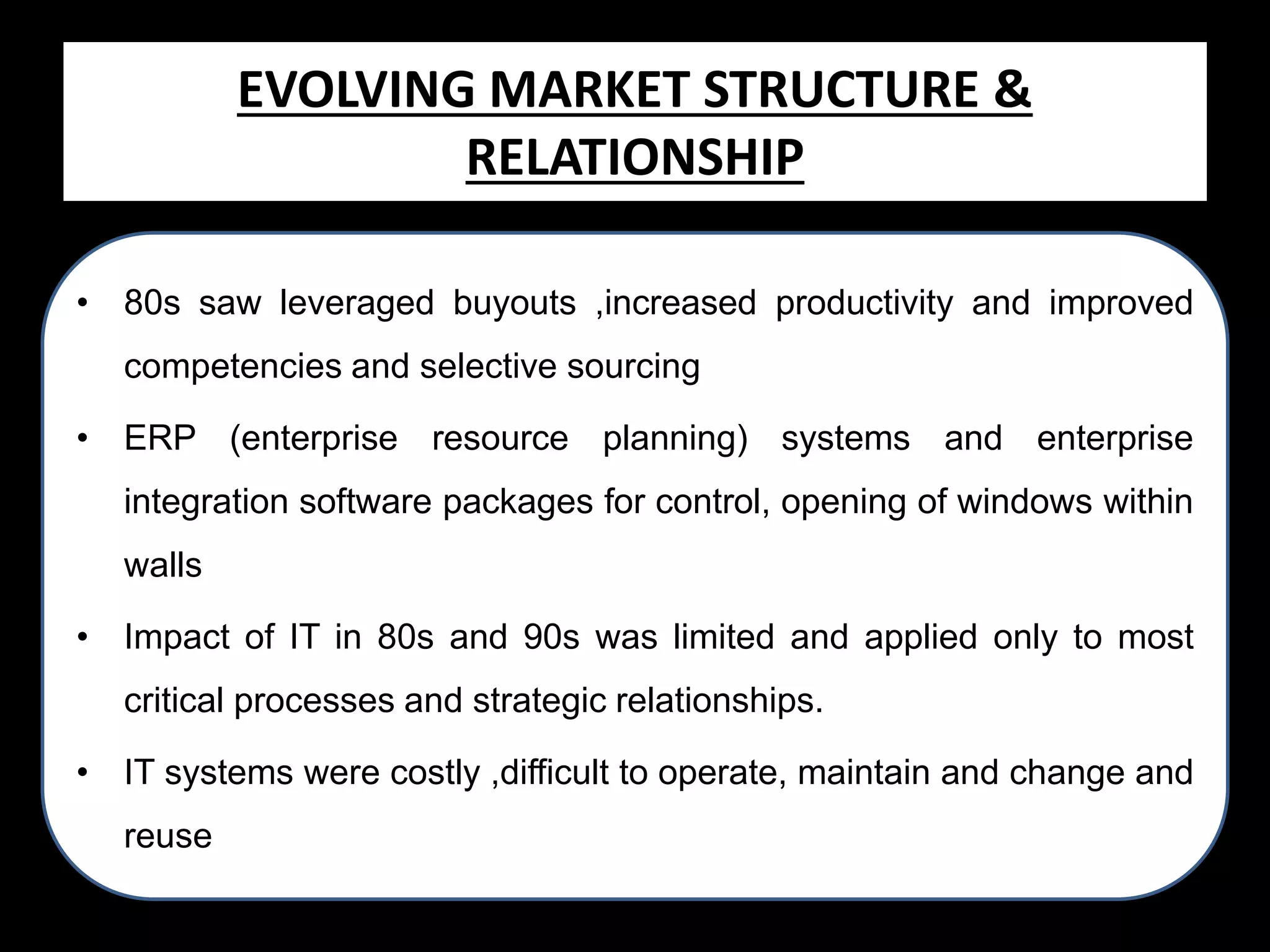 Evolving Market STRUCTURE &
EVOLVING MARKET Structure &
RELATIONSHIP
Relationship
• 80s saw leveraged buyouts ,increased productivity and improved
competencies and selective sourcing
• ERP (enterprise resource planning) systems and enterprise

integration software packages for control, opening of windows within
walls
• Impact of IT in 80s and 90s was limited and applied only to most

critical processes and strategic relationships.
• IT systems were costly ,difficult to operate, maintain and change and
reuse

 