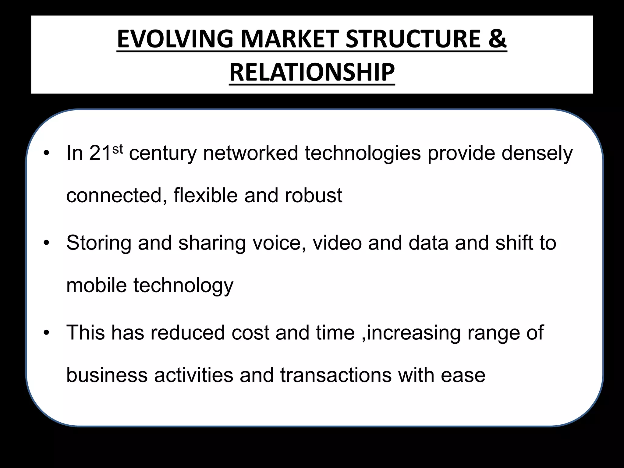 EVOLVING MARKET Structure
Evolving Market STRUCTURE &
RELATIONSHIP
Relationship
• In 21st century networked technologies provide densely
connected, flexible and robust

• Storing and sharing voice, video and data and shift to
mobile technology
• This has reduced cost and time ,increasing range of
business activities and transactions with ease

 