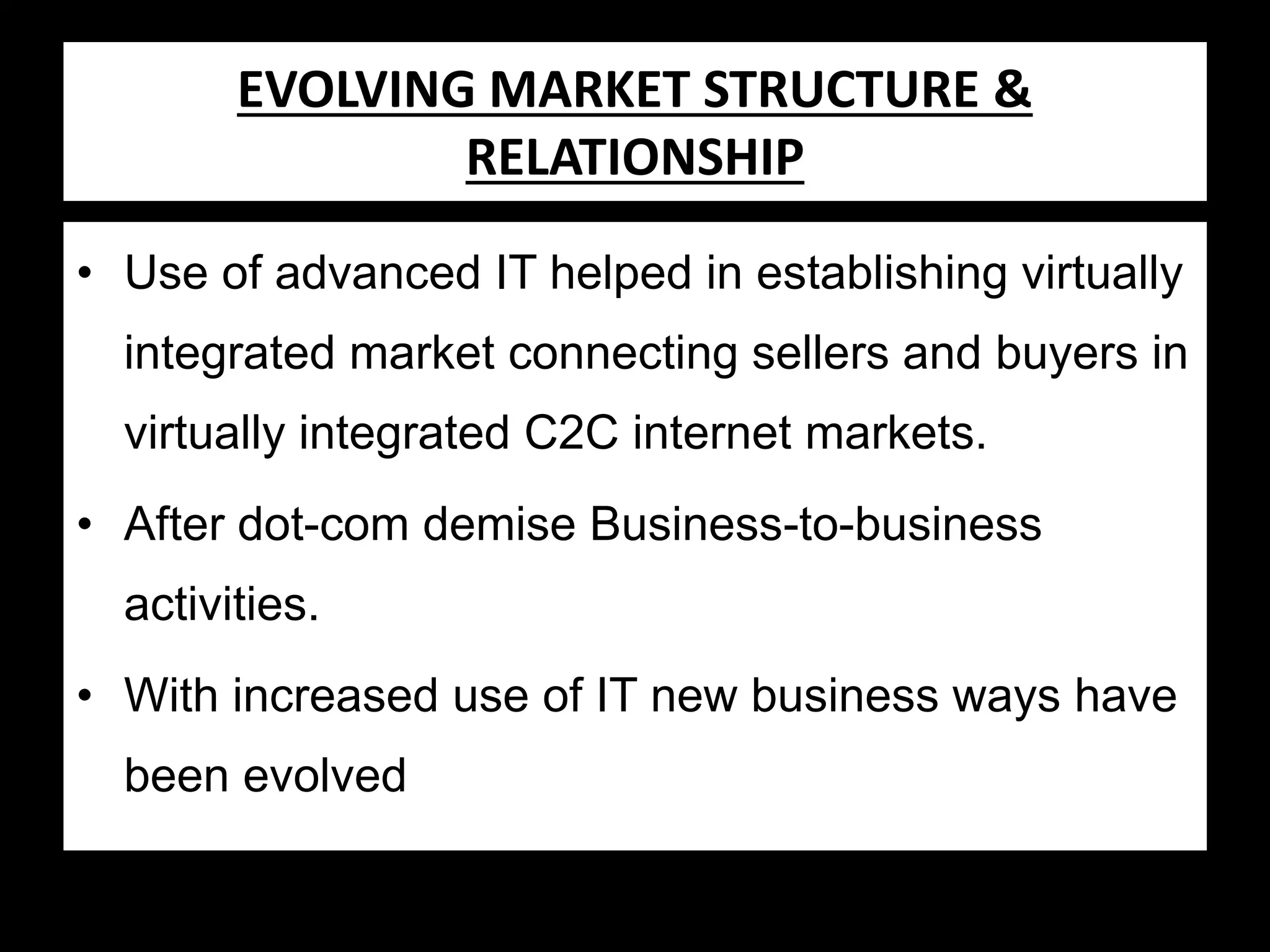 Evolving Market STRUCTURE &
EVOLVING MARKET Structure &
RELATIONSHIP
Relationship
• Use of advanced IT helped in establishing virtually
integrated market connecting sellers and buyers in
virtually integrated C2C internet markets.
• After dot-com demise Business-to-business
activities.

• With increased use of IT new business ways have
been evolved

 
