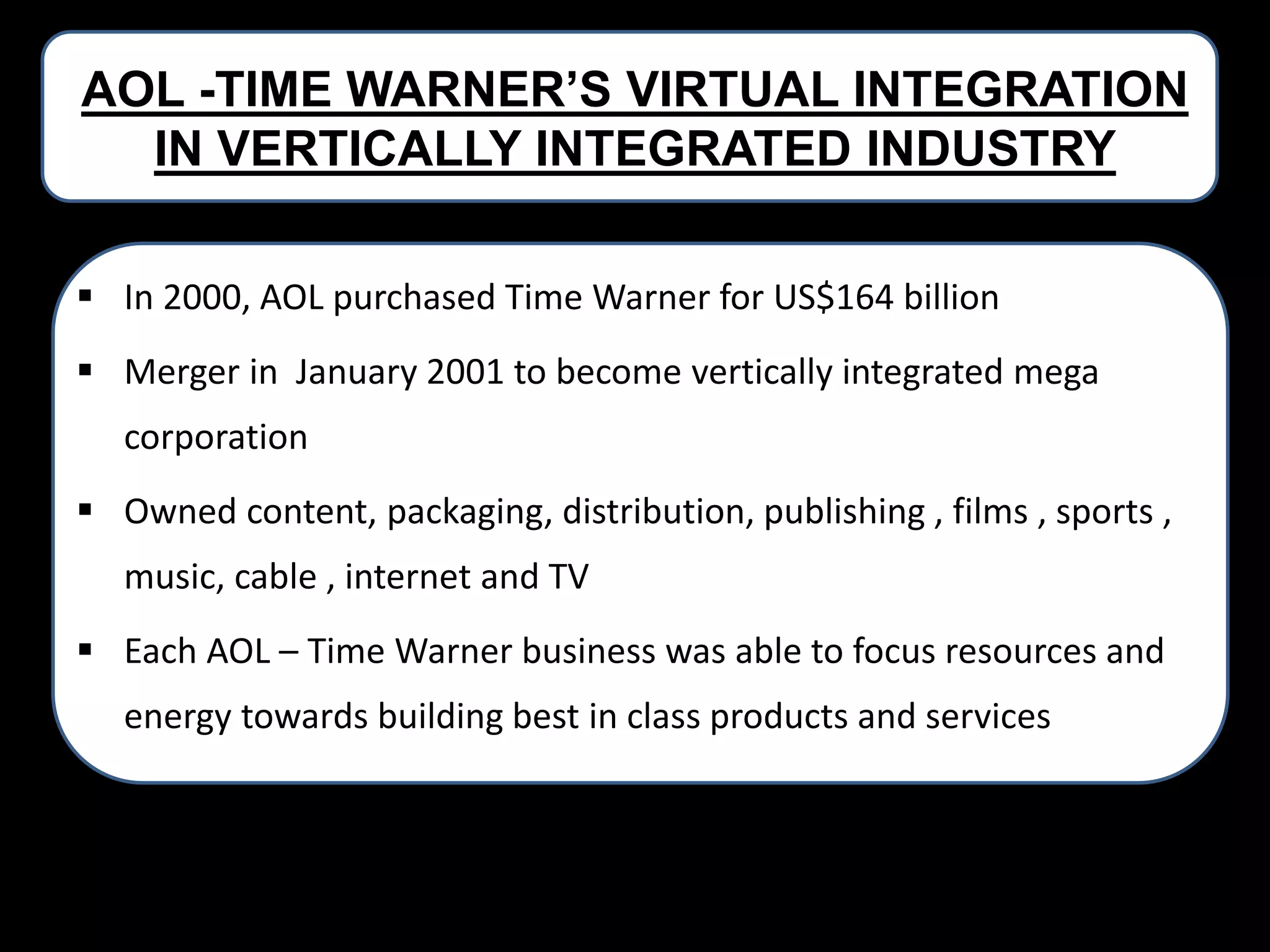 AOL -TIME WARNER’S VIRTUAL INTEGRATION
IN VERTICALLY INTEGRATED INDUSTRY
 In 2000, AOL purchased Time Warner for US$164 billion
 Merger in January 2001 to become vertically integrated mega
corporation

 Owned content, packaging, distribution, publishing , films , sports ,
music, cable , internet and TV
 Each AOL – Time Warner business was able to focus resources and

energy towards building best in class products and services

 