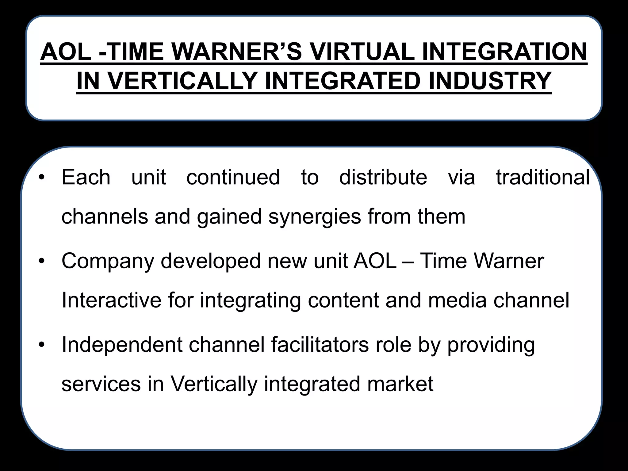 AOL -TIME WARNER’S VIRTUAL INTEGRATION
IN VERTICALLY INTEGRATED INDUSTRY

• Each unit continued to distribute via traditional
channels and gained synergies from them
• Company developed new unit AOL – Time Warner
Interactive for integrating content and media channel

• Independent channel facilitators role by providing
services in Vertically integrated market

 