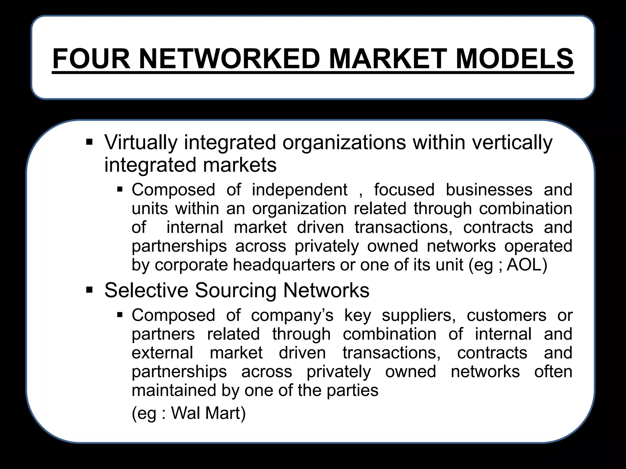 FOUR NETWORKED MARKET MODELS
 Virtually integrated organizations within vertically
integrated markets
 Composed of independent , focused businesses and
units within an organization related through combination
of internal market driven transactions, contracts and
partnerships across privately owned networks operated
by corporate headquarters or one of its unit (eg ; AOL)

 Selective Sourcing Networks
 Composed of company’s key suppliers, customers or
partners related through combination of internal and
external market driven transactions, contracts and
partnerships across privately owned networks often
maintained by one of the parties
(eg : Wal Mart)

 