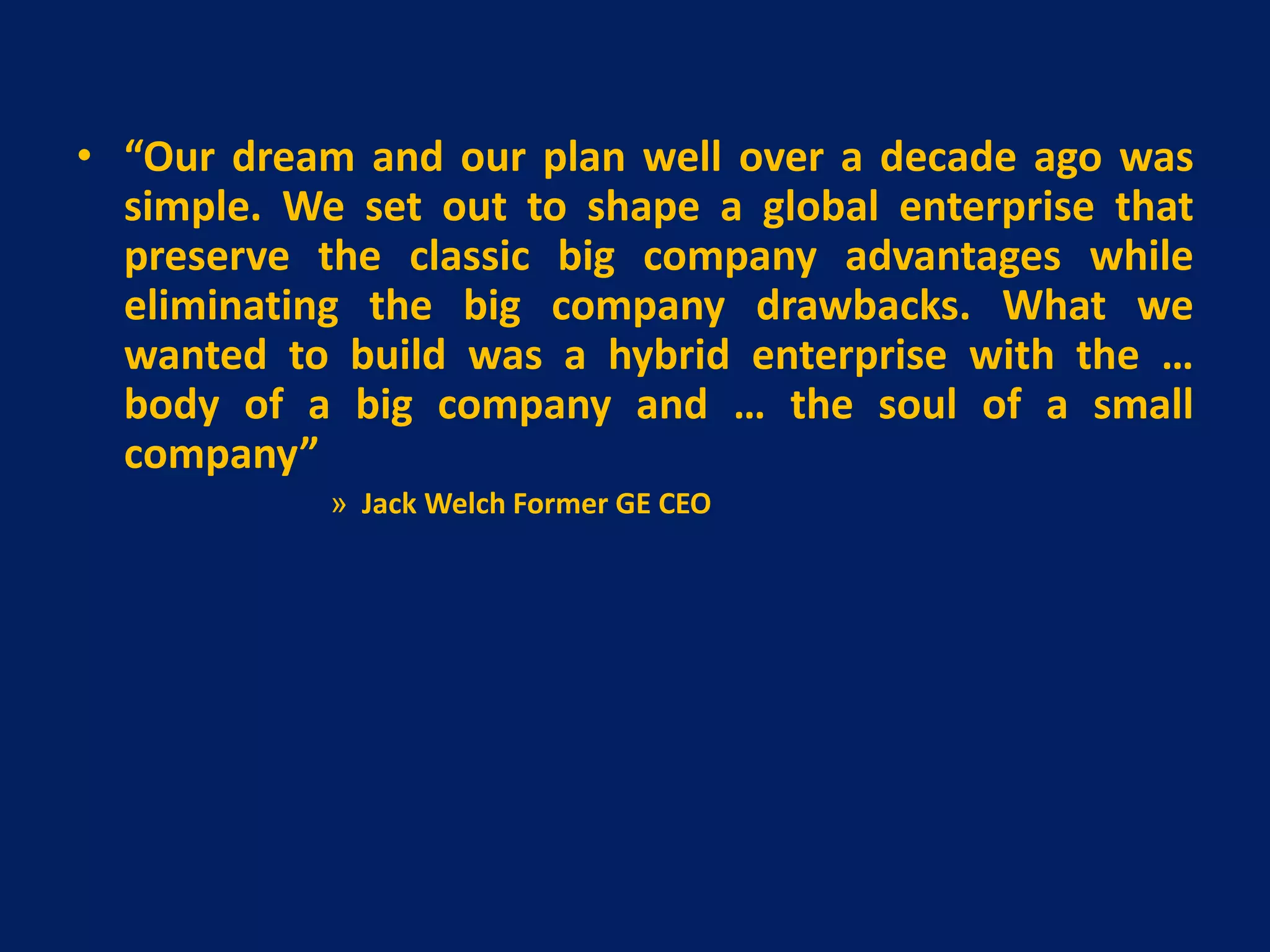 • “Our dream and our plan well over a decade ago was
simple. We set out to shape a global enterprise that
preserve the classic big company advantages while
eliminating the big company drawbacks. What we
wanted to build was a hybrid enterprise with the …
body of a big company and … the soul of a small
company”
» Jack Welch Former GE CEO

 