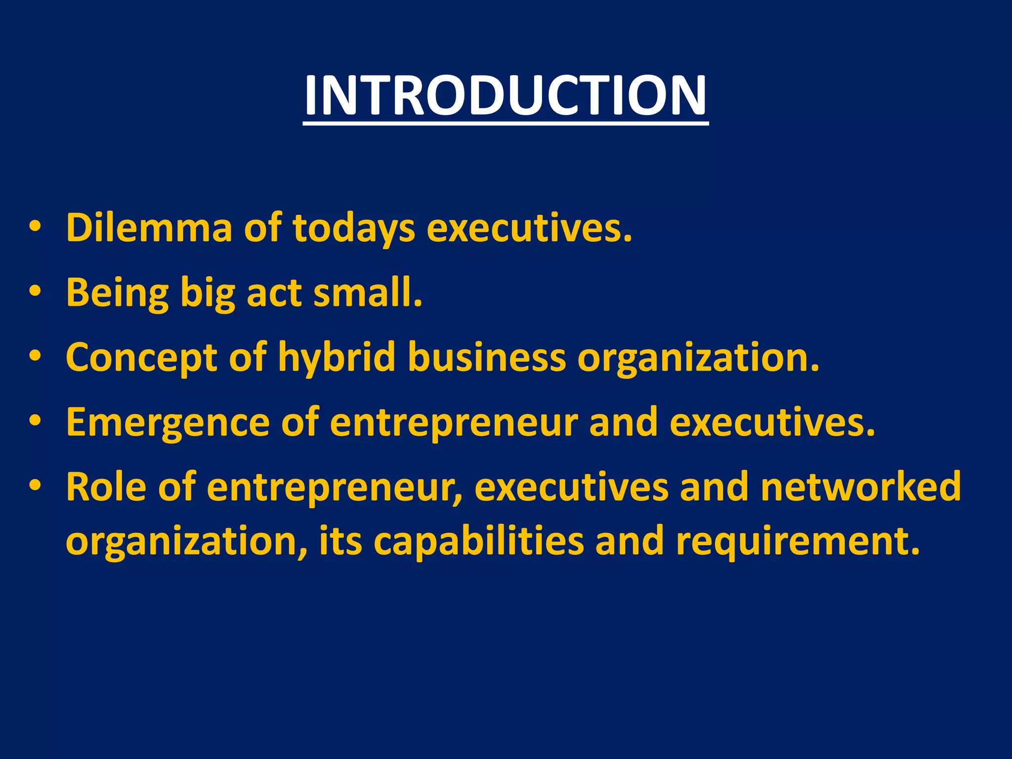 INTRODUCTION
•
•
•
•
•

Dilemma of todays executives.
Being big act small.
Concept of hybrid business organization.
Emergence of entrepreneur and executives.
Role of entrepreneur, executives and networked
organization, its capabilities and requirement.

 