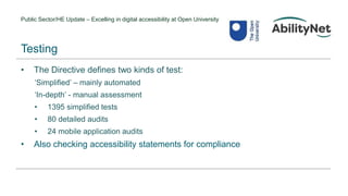 Public Sector/HE Update – Excelling in digital accessibility at Open University
• The Directive defines two kinds of test:
‘Simplified’ – mainly automated
‘In-depth’ - manual assessment
• 1395 simplified tests
• 80 detailed audits
• 24 mobile application audits
• Also checking accessibility statements for compliance
Testing
 