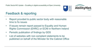 Public Sector/HE Update – Excelling in digital accessibility at Open University
• Report provided to public sector body with reasonable
time to fix issues
• If issues remain report passed to Equality and Human
Rights Commission (EHRC) or ECNI in Northern Ireland
• Periodic publication of findings by GDS
• List of websites with non compliant statements to be
published on behalf of the Minister for the Cabinet Office
Feedback & reporting
 