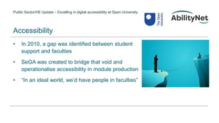 Public Sector/HE Update – Excelling in digital accessibility at Open University
• In 2010, a gap was identified between student
support and faculties
• SeGA was created to bridge that void and
operationalise accessibility in module production
• “In an ideal world, we’d have people in faculties”
Accessibility
 