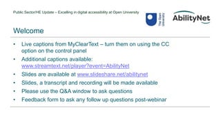 Public Sector/HE Update – Excelling in digital accessibility at Open University
• Live captions from MyClearText – turn them on using the CC
option on the control panel
• Additional captions available:
www.streamtext.net/player?event=AbilityNet
• Slides are available at www.slideshare.net/abilitynet
• Slides, a transcript and recording will be made available
• Please use the Q&A window to ask questions
• Feedback form to ask any follow up questions post-webinar
Welcome
 