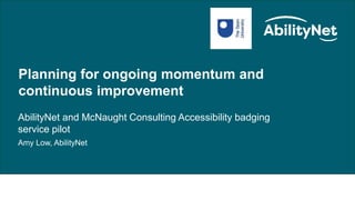 Public Sector/HE Update – Excelling in digital accessibility at Open University
Planning for ongoing momentum and
continuous improvement
AbilityNet and McNaught Consulting Accessibility badging
service pilot
Amy Low, AbilityNet
 