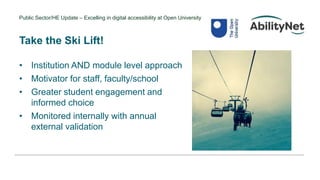 Public Sector/HE Update – Excelling in digital accessibility at Open University
Take the Ski Lift!
• Institution AND module level approach
• Motivator for staff, faculty/school
• Greater student engagement and
informed choice
• Monitored internally with annual
external validation
 