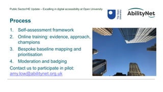 Public Sector/HE Update – Excelling in digital accessibility at Open University
Process
1. Self-assessment framework
2. Online training: evidence, approach,
champions
3. Bespoke baseline mapping and
prioritisation
4. Moderation and badging
Contact us to participate in pilot:
amy.low@abilitynet.org.uk
 