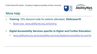 Public Sector/HE Update – Excelling in digital accessibility at Open University
• Training: 10% discount code for webinar attendees: OUAccess10
• Book now: www.abilitynet.org.uk/training
• Digital Accessibility Services specific to Higher and Further Education:
• www.abilitynet.org.uk/accessibility-services/digital-accessibility-he-and-fe
More help
 