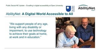 Public Sector/HE Update – Excelling in digital accessibility at Open University
“We support people of any age,
living with any disability or
impairment, to use technology
to achieve their goals at home,
at work and in education.”
AbilityNet: A Digital World Accessible to All
 