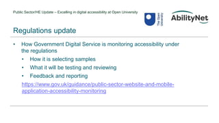Public Sector/HE Update – Excelling in digital accessibility at Open University
• How Government Digital Service is monitoring accessibility under
the regulations
• How it is selecting samples
• What it will be testing and reviewing
• Feedback and reporting
https://www.gov.uk/guidance/public-sector-website-and-mobile-
application-accessibility-monitoring
Regulations update
 