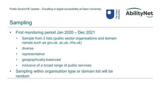 Public Sector/HE Update – Excelling in digital accessibility at Open University
• First monitoring period Jan 2020 – Dec 2021
• Sample from 2 lists (public sector organisations and domain
names such as gov.uk, ac.uk, nhs.uk)
• diverse
• representative
• geographically-balanced
• inclusive of a broad range of public services
• Sampling within organisation type or domain list will be
random
Sampling
 