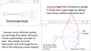 Virtual image from Schupmann design
is made into a real image by adding
two mirror surface reflections here.
Virtual image design
Concave mirror reflection speeds
up real image f# by about 2X to give
a faster speed design, yet adds no
color. New design has small
obscuration near final image due to
hole in flat reflecting surface coating.
Flat
surface
Weak power surface
Can be bent to give
spherical aberration
correction
 