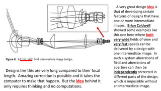 A very great design idea is
that of developing certain
features of designs that have
one or more intermediate
images. Brian Caldwell
showed some examples like
this one here where both
very wide fields of view and
very fast speeds can be
delivered by a design with
one intermediate image. In
such a system aberrations of
field and aberrations of
aperture can then be
independently corrected in
different parts of the design,
which is impossible without
an intermediate image.
Designs like this are very long compared to their focal
length. Amazing correction is possible and it takes the
computer to make that happen. But the idea behind it
only requires thinking and no computations.
 