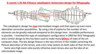 A recent 1.35 NA Chinese catadioptric immersion design for lithography
This catadioptric design has two intermediate images and that opens up even more
aberration correction possibilities. By using a lot of aspherics the number of lens
elements can be greatly reduced compared to this design here. Incredible performance
is possible. I invented this type of catadioptric configuration in 2003 for DUV lithography
and a similar design to this has been used to make many billions of state of the art
computer chips. The key design feature is the two mirrors in the middle correcting the
Petzval aberration of the lenses, and a lens relay system on both sides of that mirror pair.
Some very high zoom ratio purely refractive zoom lenses also use the idea of an
intermediate image.
 