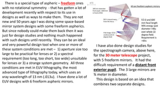 There is a special type of aspheric – freeform ones
with no rotational symmetry - that has gotten a lot of
development recently with respect to its use in
designs as well as ways to make them. They are not
new and 50 years ago I was doing some space-based
mirror system designs with some freeform aspherics.
But since nobody could make them back then it was
just for design studies and nothing much happened
with such designs until recently. They can be an ideal
and very powerful design tool when one or more of
these system conditions are met – 1) aperture size too
large to be practical for lenses or 2) a spectral
requirement (too long, too short, too wide) unsuitable
for lenses or 3) a strange system geometry. All three
conditions are met in EUV lithography, the most
advanced type of lithography today, which uses an
xray wavelength of 13 nm (.013u). I have done a lot of
EUV designs with 6 freeform aspheric mirrors.
I have also done design studies for
the spectrograph camera, above here,
for the 30 meter telescope project,
with 5 freeform mirrors. It had the
difficult requirement of a distant front
exterior pupil. The 3 large mirrors are
¾ meter in diameter.
This design is based on an idea that
combines two separate designs.
 