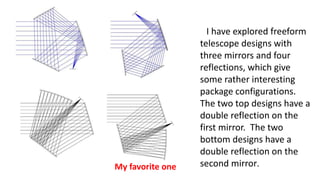 I have explored freeform
telescope designs with
three mirrors and four
reflections, which give
some rather interesting
package configurations.
The two top designs have a
double reflection on the
first mirror. The two
bottom designs have a
double reflection on the
second mirror.
My favorite one
 