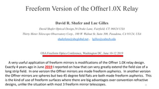 Freeform Version of the Offner1.0X Relay
David R. Shafer and Luc Gilles
David Shafer Optical Design,56 Drake Lane, Fairfield, CT. 06824 USA
Thirty Meter Telescope Observatory Corp., 100 W. Walnut St, Suite 300, Pasadena, CA 91124, USA
shaferlens@sbcglobal.net , lgilles@caltech.edu
OSA Freeform Optics Conference, Washington DC, June 10-12 2019
22
A very useful application of freeform mirrors is modifications of the Offner 1.0X relay design.
Exactly 4 years ago in June 2019 I reported on how that can very greatly extend the field size of a
long strip field. In one version the Offner mirrors are made freeform aspherics. In another version
the Offner mirrors are spheres but two 45 degree fold flats are both made freeform aspherics. This
is the kind of use of freeform surfaces where there are big advantages over convention refractive
designs, unlike the situation with most 3 freeform mirror telescopes.
 