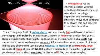 A metasurface has an
inherent problem with the
default conditions of very large
color due to very high
dispersion and low energy
efficiency. Ways must be found
to deal with that and progress
to date has been slow.
The exciting new field of metasurfaces and specifically flat metalenses has been
done a great disservice by an enormous amount of hype over the last few years.
There are many potentially useful applications of metasurfaces but a single flat
metasurface cannot replace your compact SLR camera lens, now or ever. A picture
like the one above from some journal neglects to mention that extremely large
amounts of coma of this .99 NA flat surface would reduce the useful field size with
good correction to about one atom in diameter!!! OK, two atoms maybe.
 