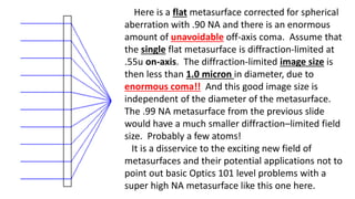 Here is a flat metasurface corrected for spherical
aberration with .90 NA and there is an enormous
amount of unavoidable off-axis coma. Assume that
the single flat metasurface is diffraction-limited at
.55u on-axis. The diffraction-limited image size is
then less than 1.0 micron in diameter, due to
enormous coma!! And this good image size is
independent of the diameter of the metasurface.
The .99 NA metasurface from the previous slide
would have a much smaller diffraction–limited field
size. Probably a few atoms!
It is a disservice to the exciting new field of
metasurfaces and their potential applications not to
point out basic Optics 101 level problems with a
super high NA metasurface like this one here.
 