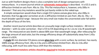 Just as with freeform designs there is also a complete lack of design comparisons with
metasurfaces. In a recent journal article an achromatic metasurface is described. It is f/2.5 and is
diffraction-limited on-axis from .49u to .55u This flat metasurface is, however, only 200u in
diameter! That very tiny metalens would be just barely visible to the naked eye.
A simple comparison would show that a single f/2.5 plano-convex glass lens, also 200u in
diameter, that has no color correction at all, is diffraction-limited on-axis from .44u to .70u – a
much broader spectral range - because the very small size makes the uncorrected color fall within
the depth of focus of the lens.
Another recent journal article describes an unusually large single surface metalens – 80 mm in
diameter – with no color correction - that is f/3 to f/4 depending on its 1.2u to 1.6u IR wavelength
range. The measured on-axis Strehl is above 80% over that wavelength range, after refocusing for
the large amount of axial color, but the energy efficiency drops off substantially away from 1.45u
where it is 81%.
A single 80 mm diameter f/3 plano-convex glass lens with a conic surface, by contrast, has nearly
100% energy efficiency from .40u to 2.0u and is diffraction-limited from .40u to 2.0u after
refocusing, with much less color focus shift than the metalens.
All published metalens articles should be required to include comparisons like this!
 