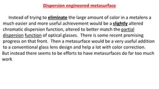 Dispersion engineered metasurface
Instead of trying to eliminate the large amount of color in a metalens a
much easier and more useful achievement would be a slightly altered
chromatic dispersion function, altered to better match the partial
dispersion function of optical glasses. There is some recent promising
progress on that front. Then a metasurface would be a very useful addition
to a conventional glass lens design and help a lot with color correction.
But instead there seems to be efforts to have metasurfaces do far too much
work
 