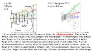 Recently much time has been spent by some on designs for cell phone cameras. They are very
difficult to do and require a wide field, fast speed and a short length. The short length is most difficult.
Most designs are 5 or 6 lenses with highly deformed aspherics for many of the surfaces. A typical
design on the left here has inflexion regions on the surfaces which are difficult to make. A special
purpose camera lens is on the right with a 120 degree field and f/2.2 with low distortion. Unlike the
design on the left it is long compared to its focal length These designs usually have one or two nearly
zero power “wiggly” aspheric lenses near the image. They are a very important key part of the designs.
FOV 120 degrees, f/2.2,
length = 7.0 mm
 