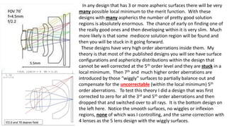 In any design that has 3 or more aspheric surfaces there will be very
many possible local minimum to the merit function. With these
designs with many aspherics the number of pretty good solution
regions is absolutely enormous. The chance of early on finding one of
the really good ones and then developing within it is very slim. Much
more likely is that some mediocre solution region will be found and
then you will be stuck in it going forward.
These designs have very high order aberrations inside them. My
theory is that most of the published designs you will see have surface
configurations and asphericity distributions within the design that
cannot be well corrected at the 5th order level and they are stuck in a
local minimum. Then 7th and much higher order aberrations are
introduced by those “wiggly” surfaces to partially balance out and
compensate for the uncorrectable (within the local minimum) 5th
order aberrations. To test this theory I did a design that was first
corrected to zero for all the 3rd and 5th order aberrations and then
dropped that and switched over to all rays. It is the bottom design on
the left here. Notice the smooth surfaces, no wiggles or inflexion
regions, none of which was I controlling, and the same correction with
4 lenses as the 5 lens design with the wiggly surfaces.
 