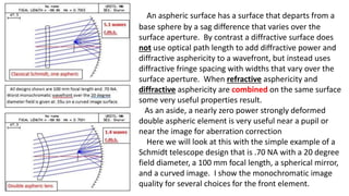 An aspheric surface has a surface that departs from a
base sphere by a sag difference that varies over the
surface aperture. By contrast a diffractive surface does
not use optical path length to add diffractive power and
diffractive asphericity to a wavefront, but instead uses
diffractive fringe spacing with widths that vary over the
surface aperture. When refractive asphericity and
diffractive asphericity are combined on the same surface
some very useful properties result.
As an aside, a nearly zero power strongly deformed
double aspheric element is very useful near a pupil or
near the image for aberration correction
Here we will look at this with the simple example of a
Schmidt telescope design that is .70 NA with a 20 degree
field diameter, a 100 mm focal length, a spherical mirror,
and a curved image. I show the monochromatic image
quality for several choices for the front element.
 