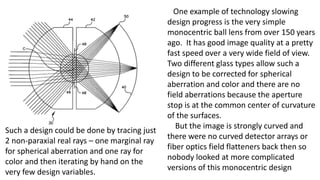 One example of technology slowing
design progress is the very simple
monocentric ball lens from over 150 years
ago. It has good image quality at a pretty
fast speed over a very wide field of view.
Two different glass types allow such a
design to be corrected for spherical
aberration and color and there are no
field aberrations because the aperture
stop is at the common center of curvature
of the surfaces.
But the image is strongly curved and
there were no curved detector arrays or
fiber optics field flatteners back then so
nobody looked at more complicated
versions of this monocentric design
Such a design could be done by tracing just
2 non-paraxial real rays – one marginal ray
for spherical aberration and one ray for
color and then iterating by hand on the
very few design variables.
 