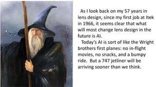 As I look back on my 57 years in
lens design, since my first job at Itek
in 1966, it seems clear that what
will most change lens design in the
future is AI.
Today’s AI is sort of like the Wright
brothers first planes: no in-flight
movies, no snacks, and a bumpy
ride. But a 747 jetliner will be
arriving sooner than we think.
 